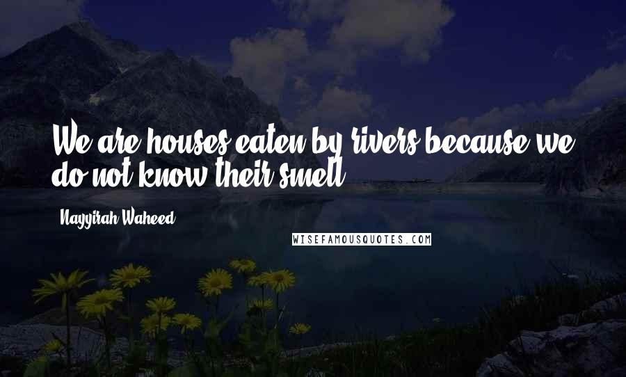 Nayyirah Waheed Quotes: We are houses eaten by rivers because we do not know their smell.