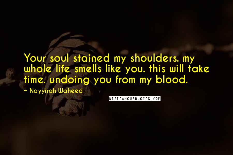 Nayyirah Waheed Quotes: Your soul stained my shoulders. my whole life smells like you. this will take time. undoing you from my blood.