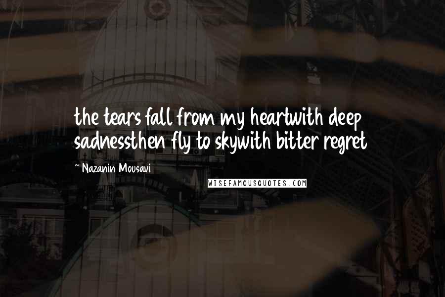 Nazanin Mousavi Quotes: the tears fall from my heartwith deep sadnessthen fly to skywith bitter regret