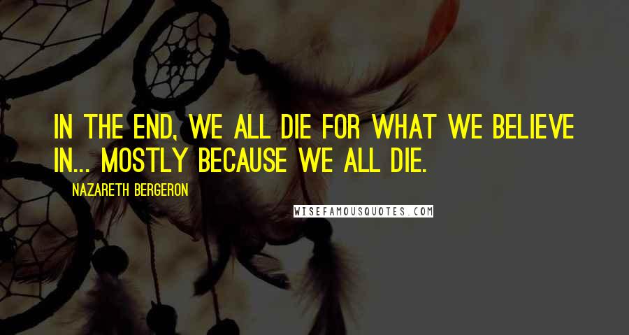 Nazareth Bergeron Quotes: In the end, we all die for what we believe in... mostly because we all die.