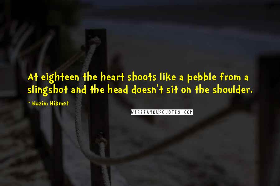 Nazim Hikmet Quotes: At eighteen the heart shoots like a pebble from a slingshot and the head doesn't sit on the shoulder.