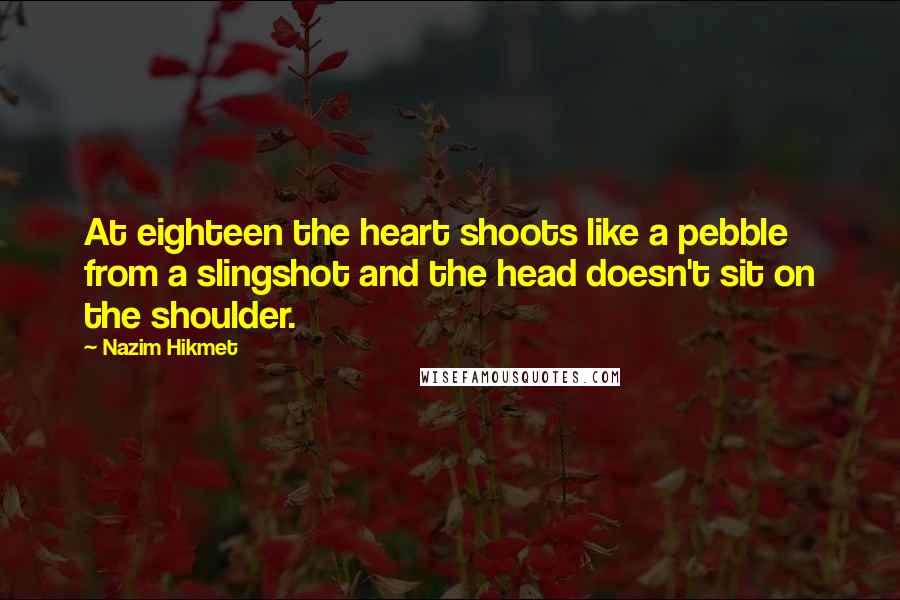 Nazim Hikmet Quotes: At eighteen the heart shoots like a pebble from a slingshot and the head doesn't sit on the shoulder.