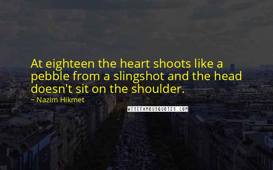 Nazim Hikmet Quotes: At eighteen the heart shoots like a pebble from a slingshot and the head doesn't sit on the shoulder.