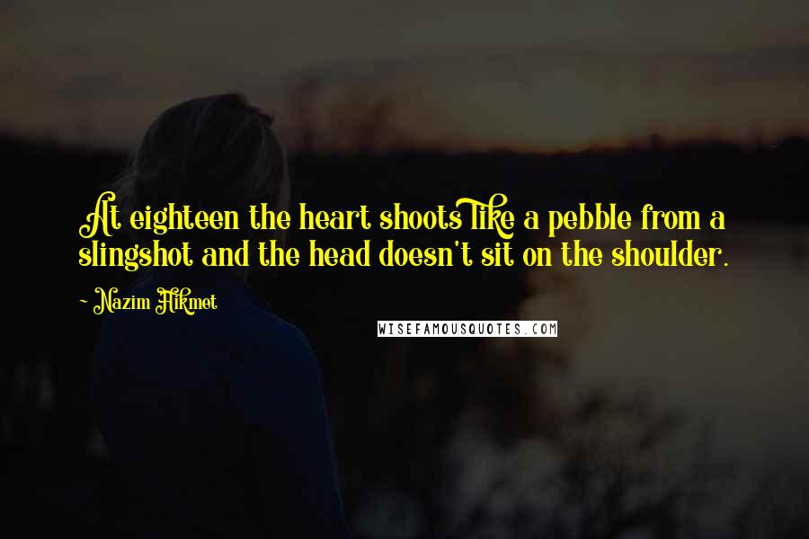 Nazim Hikmet Quotes: At eighteen the heart shoots like a pebble from a slingshot and the head doesn't sit on the shoulder.