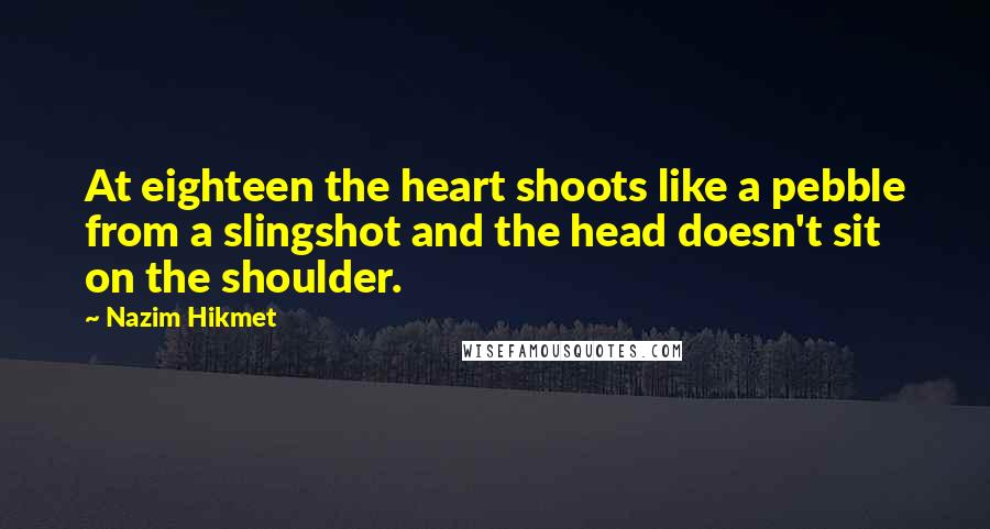 Nazim Hikmet Quotes: At eighteen the heart shoots like a pebble from a slingshot and the head doesn't sit on the shoulder.