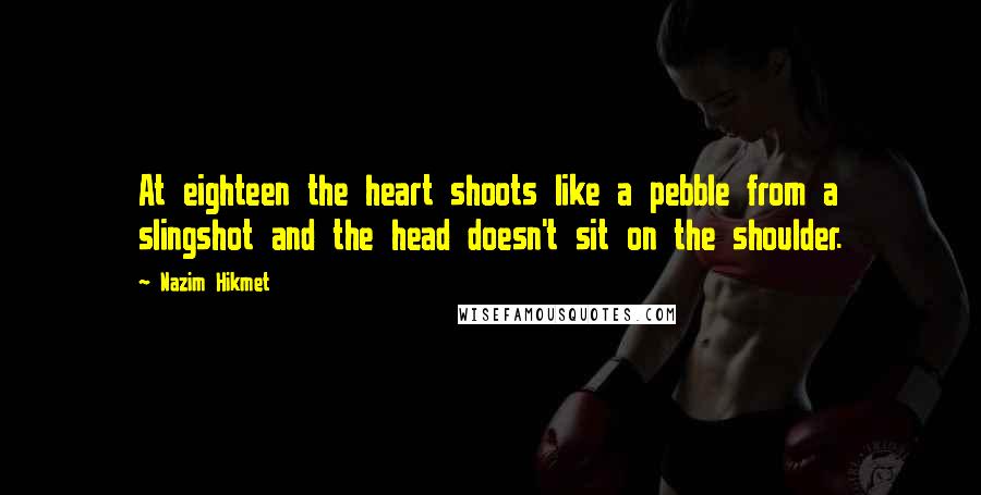 Nazim Hikmet Quotes: At eighteen the heart shoots like a pebble from a slingshot and the head doesn't sit on the shoulder.