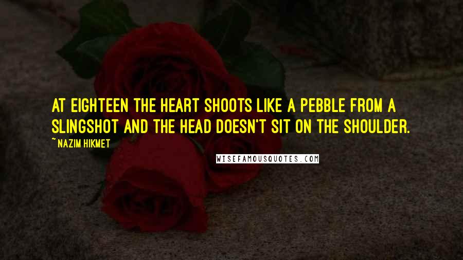 Nazim Hikmet Quotes: At eighteen the heart shoots like a pebble from a slingshot and the head doesn't sit on the shoulder.