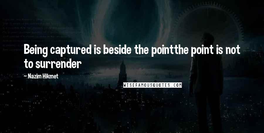 Nazim Hikmet Quotes: Being captured is beside the pointthe point is not to surrender