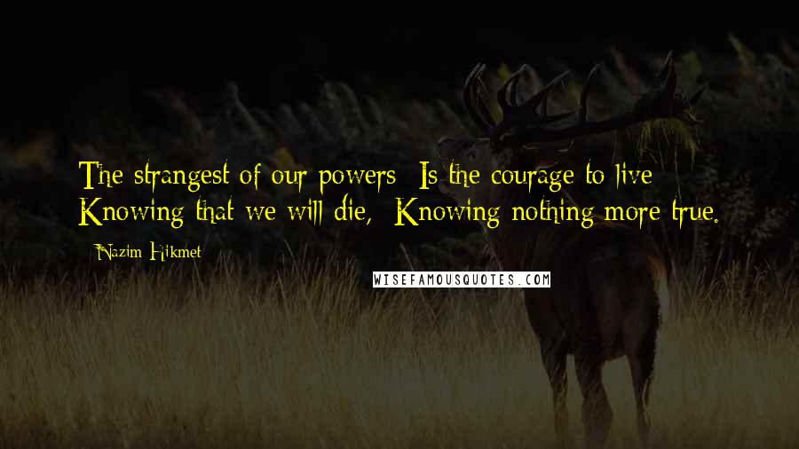 Nazim Hikmet Quotes: The strangest of our powers  Is the courage to live  Knowing that we will die,  Knowing nothing more true.