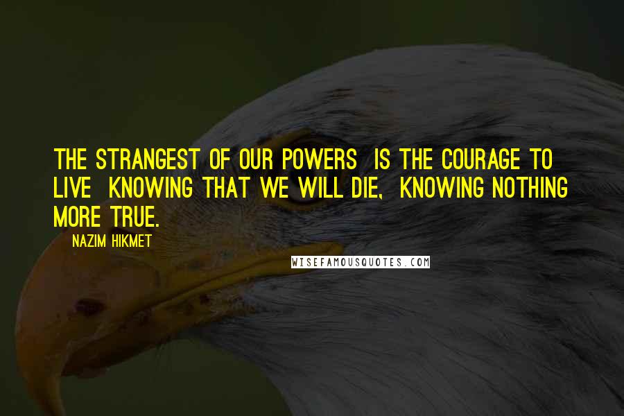 Nazim Hikmet Quotes: The strangest of our powers  Is the courage to live  Knowing that we will die,  Knowing nothing more true.