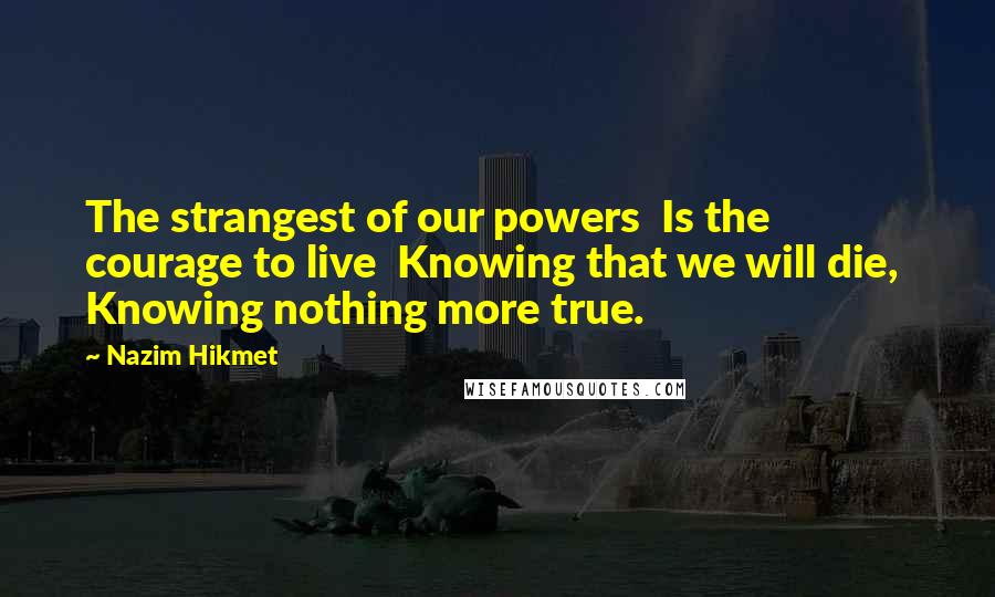 Nazim Hikmet Quotes: The strangest of our powers  Is the courage to live  Knowing that we will die,  Knowing nothing more true.