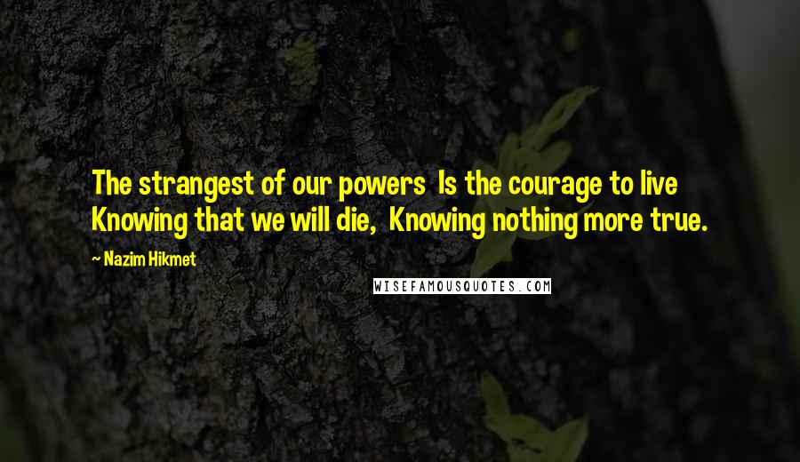 Nazim Hikmet Quotes: The strangest of our powers  Is the courage to live  Knowing that we will die,  Knowing nothing more true.