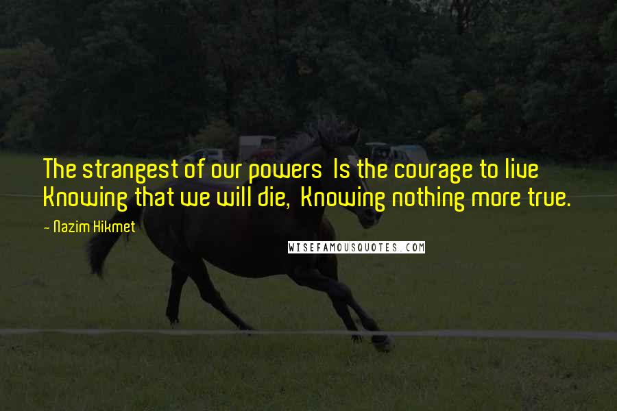 Nazim Hikmet Quotes: The strangest of our powers  Is the courage to live  Knowing that we will die,  Knowing nothing more true.