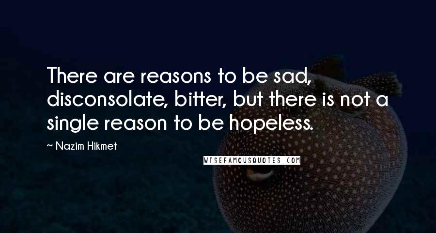 Nazim Hikmet Quotes: There are reasons to be sad, disconsolate, bitter, but there is not a single reason to be hopeless.