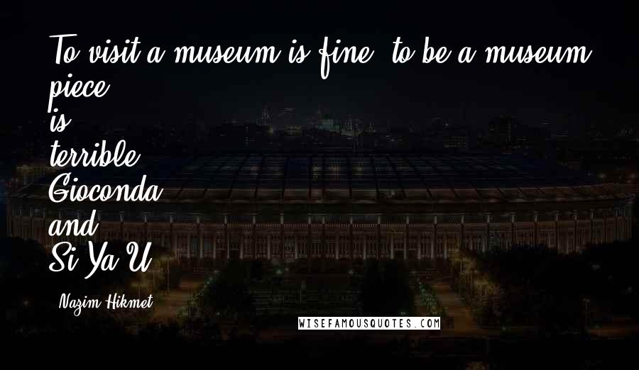 Nazim Hikmet Quotes: To visit a museum is fine, to be a museum piece is terrible!- Gioconda and Si-Ya-U