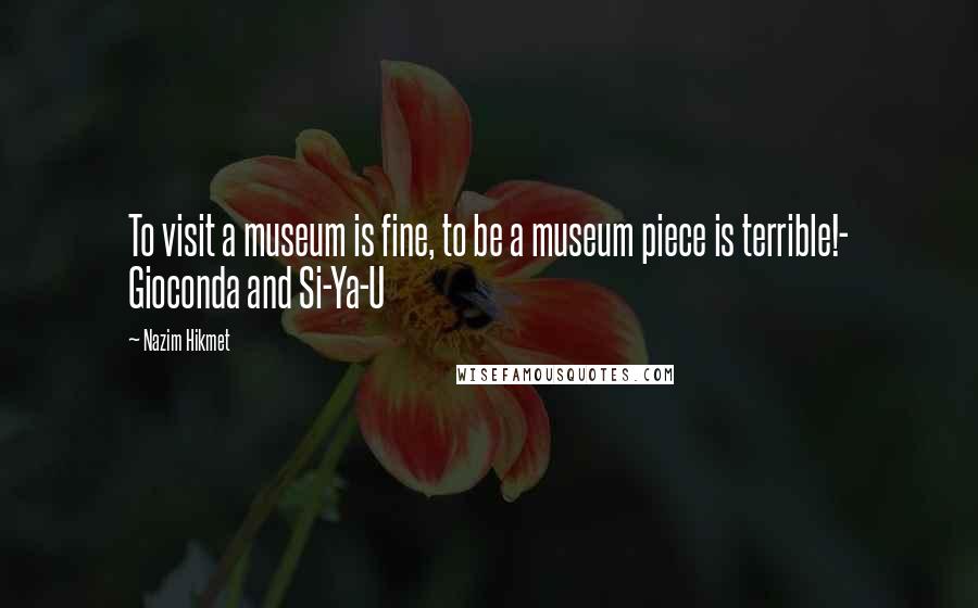 Nazim Hikmet Quotes: To visit a museum is fine, to be a museum piece is terrible!- Gioconda and Si-Ya-U