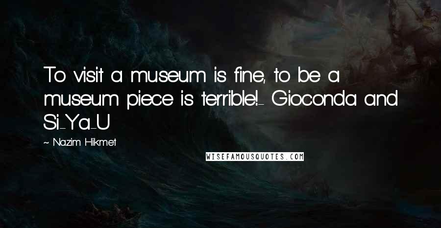 Nazim Hikmet Quotes: To visit a museum is fine, to be a museum piece is terrible!- Gioconda and Si-Ya-U