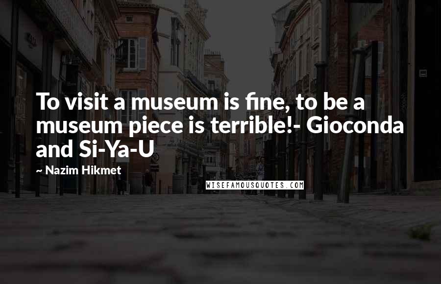 Nazim Hikmet Quotes: To visit a museum is fine, to be a museum piece is terrible!- Gioconda and Si-Ya-U