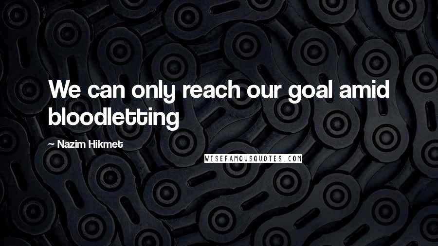 Nazim Hikmet Quotes: We can only reach our goal amid bloodletting