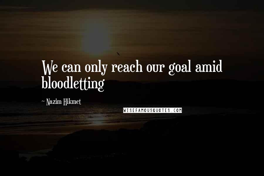 Nazim Hikmet Quotes: We can only reach our goal amid bloodletting