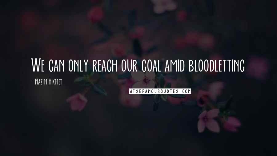 Nazim Hikmet Quotes: We can only reach our goal amid bloodletting
