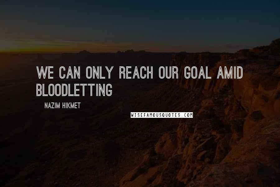 Nazim Hikmet Quotes: We can only reach our goal amid bloodletting
