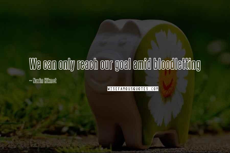 Nazim Hikmet Quotes: We can only reach our goal amid bloodletting