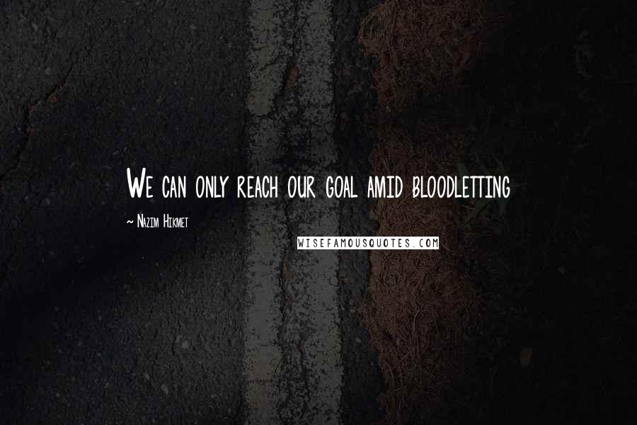 Nazim Hikmet Quotes: We can only reach our goal amid bloodletting