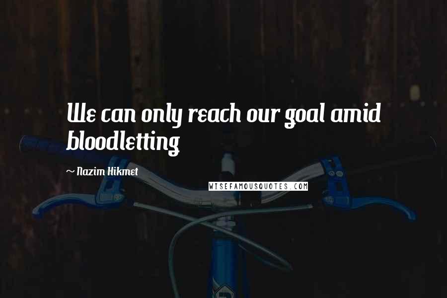 Nazim Hikmet Quotes: We can only reach our goal amid bloodletting