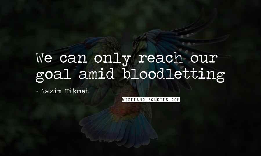 Nazim Hikmet Quotes: We can only reach our goal amid bloodletting