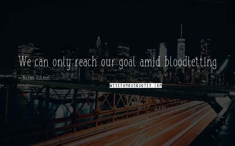 Nazim Hikmet Quotes: We can only reach our goal amid bloodletting