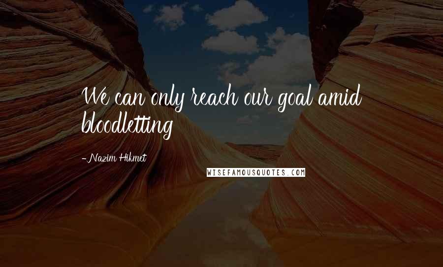 Nazim Hikmet Quotes: We can only reach our goal amid bloodletting