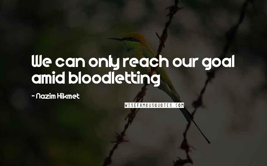 Nazim Hikmet Quotes: We can only reach our goal amid bloodletting