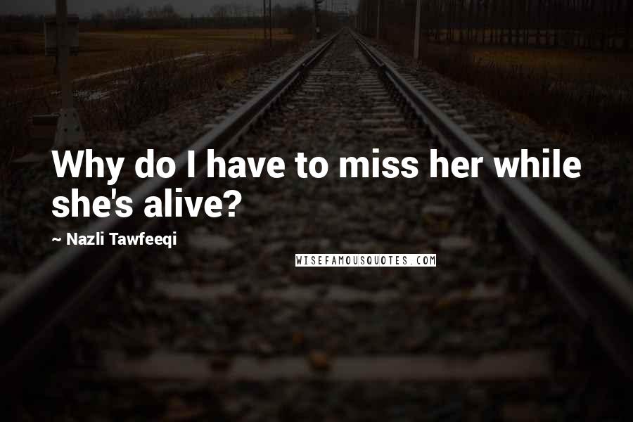 Nazli Tawfeeqi Quotes: Why do I have to miss her while she's alive?