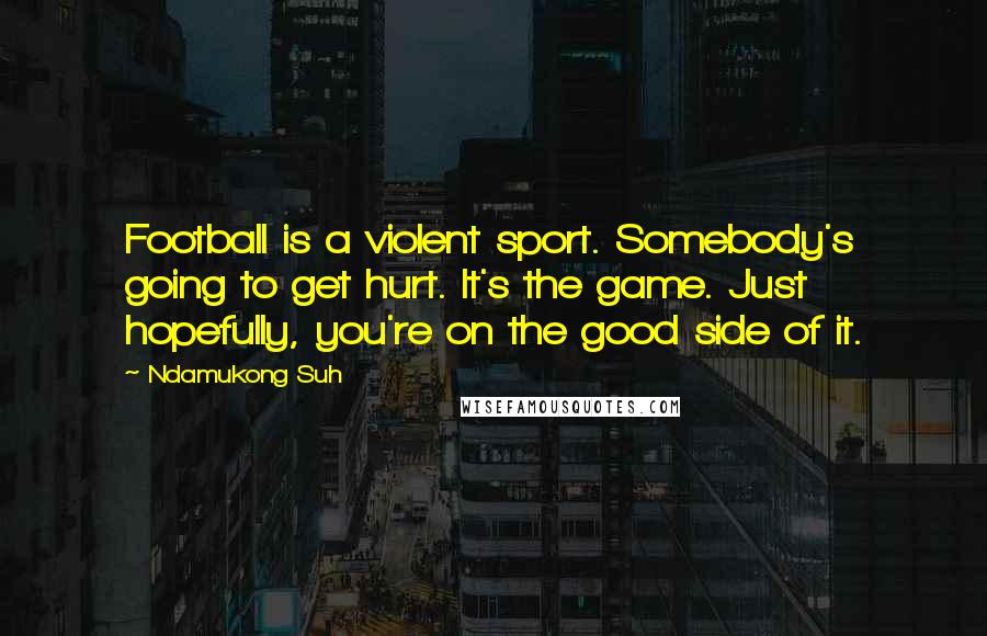 Ndamukong Suh Quotes: Football is a violent sport. Somebody's going to get hurt. It's the game. Just hopefully, you're on the good side of it.