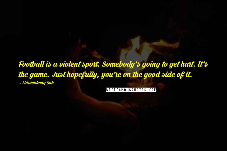 Ndamukong Suh Quotes: Football is a violent sport. Somebody's going to get hurt. It's the game. Just hopefully, you're on the good side of it.