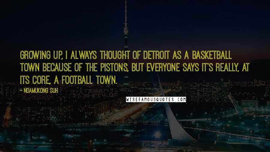 Ndamukong Suh Quotes: Growing up, I always thought of Detroit as a basketball town because of the Pistons, but everyone says it's really, at its core, a football town.