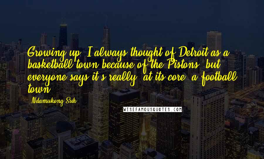 Ndamukong Suh Quotes: Growing up, I always thought of Detroit as a basketball town because of the Pistons, but everyone says it's really, at its core, a football town.
