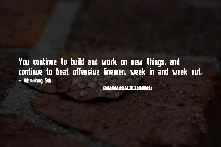 Ndamukong Suh Quotes: You continue to build and work on new things, and continue to beat offensive linemen, week in and week out.