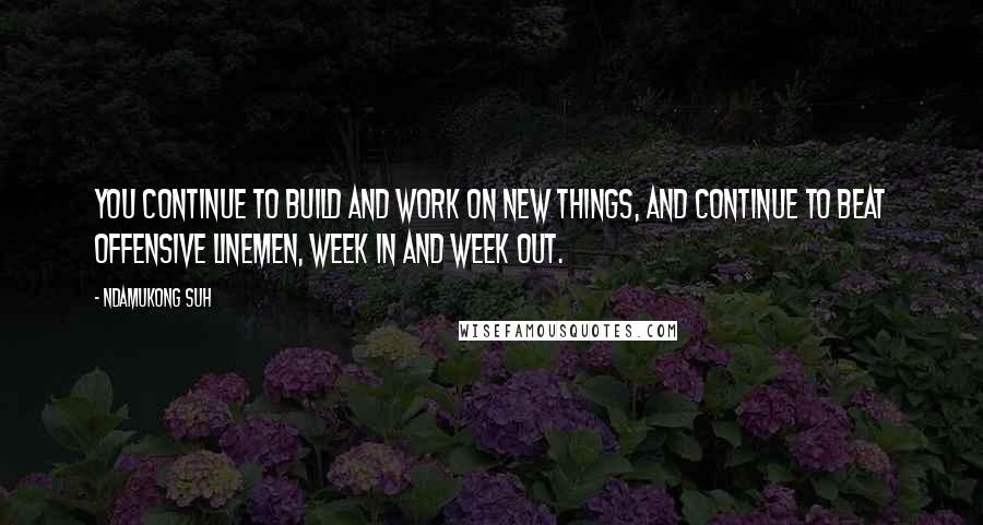Ndamukong Suh Quotes: You continue to build and work on new things, and continue to beat offensive linemen, week in and week out.