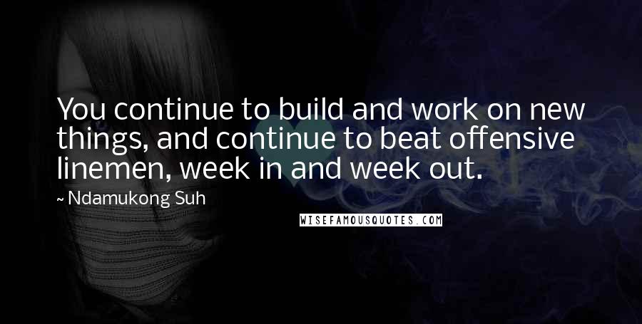 Ndamukong Suh Quotes: You continue to build and work on new things, and continue to beat offensive linemen, week in and week out.