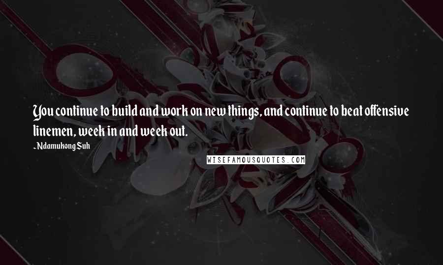 Ndamukong Suh Quotes: You continue to build and work on new things, and continue to beat offensive linemen, week in and week out.