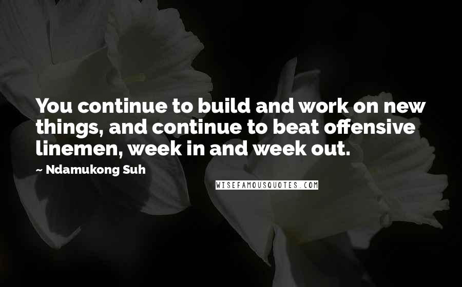 Ndamukong Suh Quotes: You continue to build and work on new things, and continue to beat offensive linemen, week in and week out.