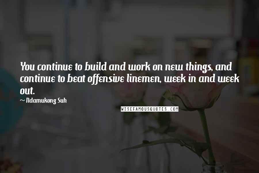 Ndamukong Suh Quotes: You continue to build and work on new things, and continue to beat offensive linemen, week in and week out.