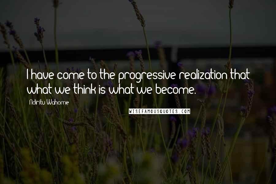 Ndiritu Wahome Quotes: I have come to the progressive realization that what we think is what we become.