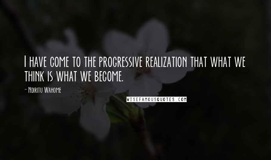 Ndiritu Wahome Quotes: I have come to the progressive realization that what we think is what we become.