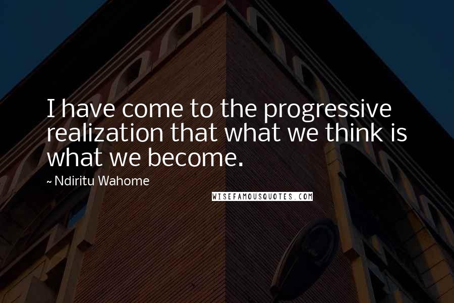 Ndiritu Wahome Quotes: I have come to the progressive realization that what we think is what we become.