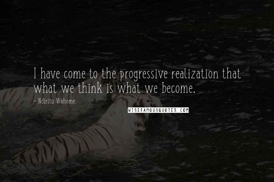 Ndiritu Wahome Quotes: I have come to the progressive realization that what we think is what we become.