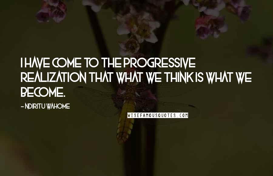 Ndiritu Wahome Quotes: I have come to the progressive realization that what we think is what we become.