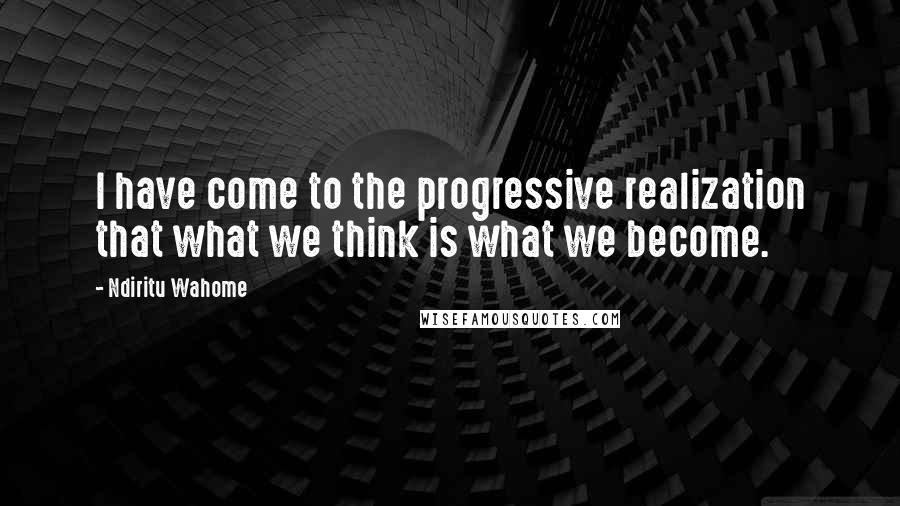 Ndiritu Wahome Quotes: I have come to the progressive realization that what we think is what we become.